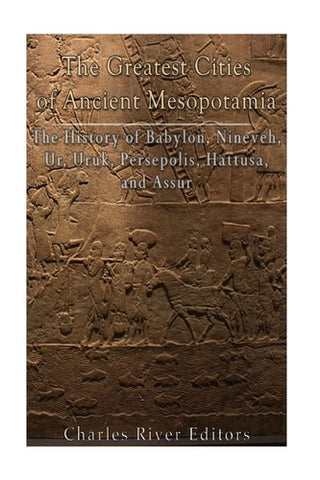 The Greatest Cities of Ancient Mesopotamia The History of Babylon, Nineveh, Ur, Uruk, Persepolis, Hattusa, and Assur
